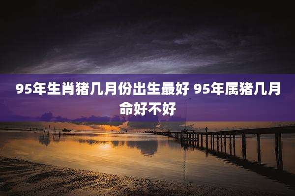 95年生肖猪几月份出生最好 95年属猪几月命好不好