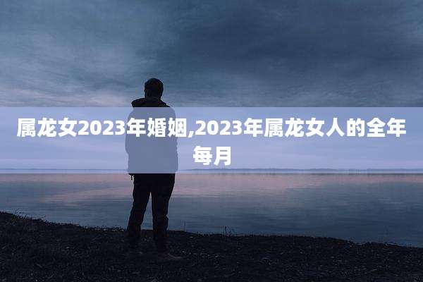 属龙女2023年婚姻,2023年属龙女人的全年每月
