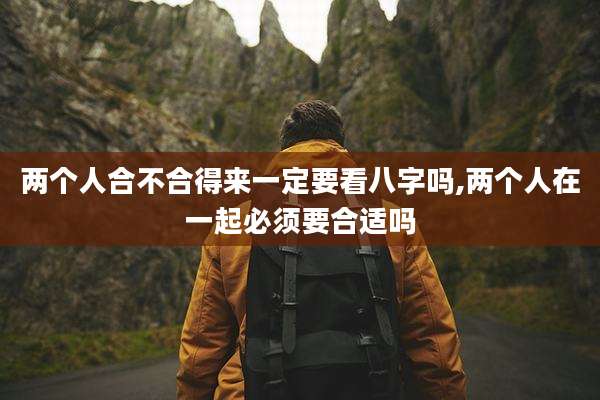 两个人合不合得来一定要看八字吗,两个人在一起必须要合适吗