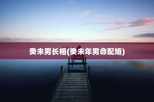 癸未男长相(癸未年男命配婚)