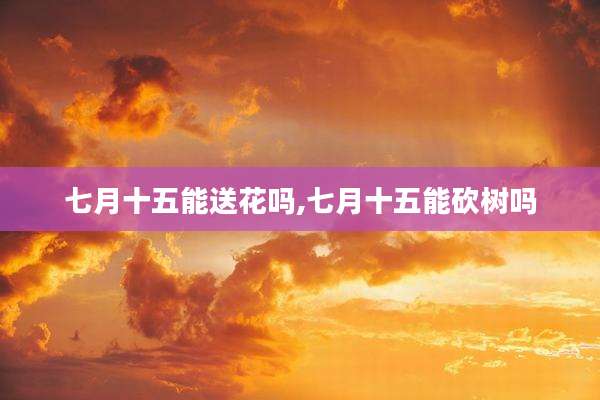 七月十五能送花吗,七月十五能砍树吗