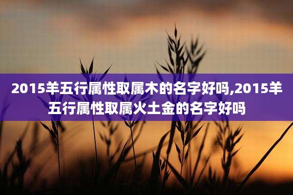2015羊五行属性取属木的名字好吗,2015羊五行属性取属火土金的名字好吗