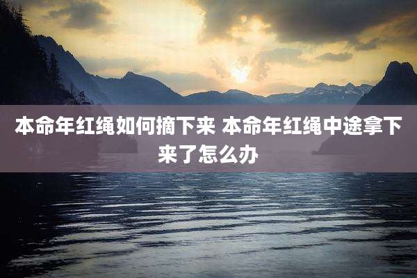 本命年红绳如何摘下来 本命年红绳中途拿下来了怎么办