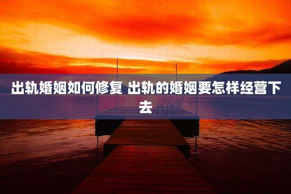 出轨婚姻如何修复 出轨的婚姻要怎样经营下去