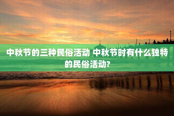 中秋节的三种民俗活动 中秋节时有什么独特的民俗活动?