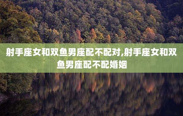 射手座女和双鱼男座配不配对,射手座女和双鱼男座配不配婚姻