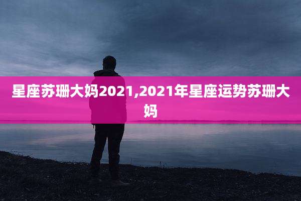 星座苏珊大妈2021,2021年星座运势苏珊大妈