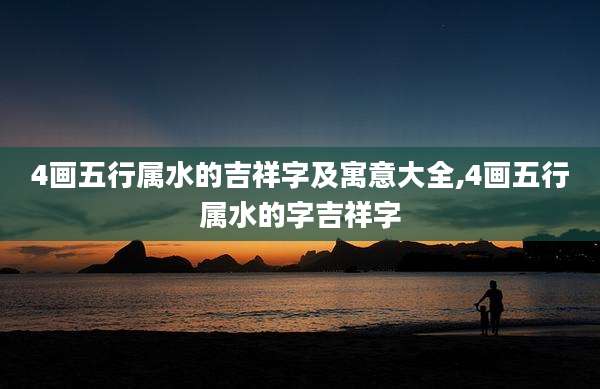 4画五行属水的吉祥字及寓意大全,4画五行属水的字吉祥字