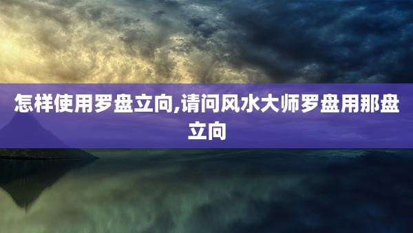 怎样使用罗盘立向,请问风水大师罗盘用那盘立向