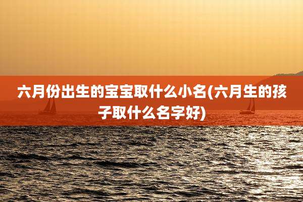 六月份出生的宝宝取什么小名(六月生的孩子取什么名字好)