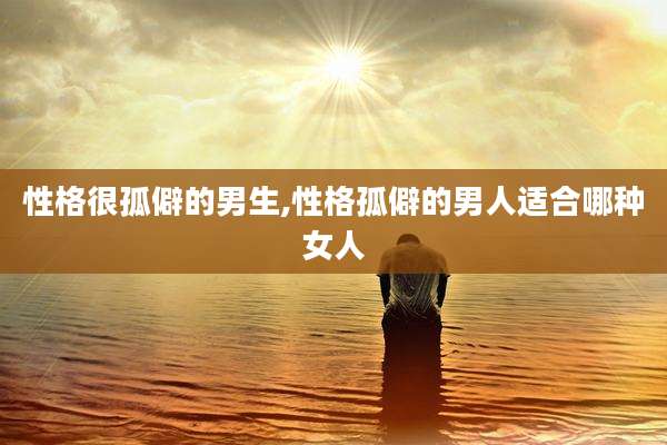 性格很孤僻的男生,性格孤僻的男人适合哪种女人