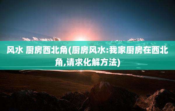 风水 厨房西北角(厨房风水:我家厨房在西北角,请求化解方法)