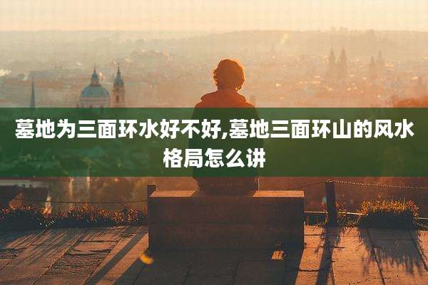 墓地为三面环水好不好,墓地三面环山的风水格局怎么讲