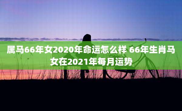 属马66年女2020年命运怎么样 66年生肖马女在2021年每月运势