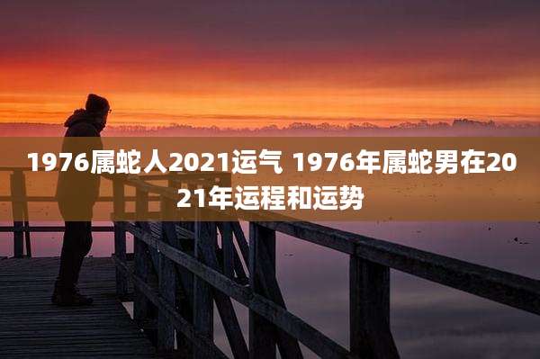 1976属蛇人2021运气 1976年属蛇男在2021年运程和运势
