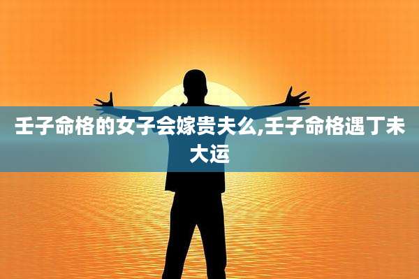 壬子命格的女子会嫁贵夫么,壬子命格遇丁未大运