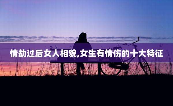 情劫过后女人相貌,女生有情伤的十大特征