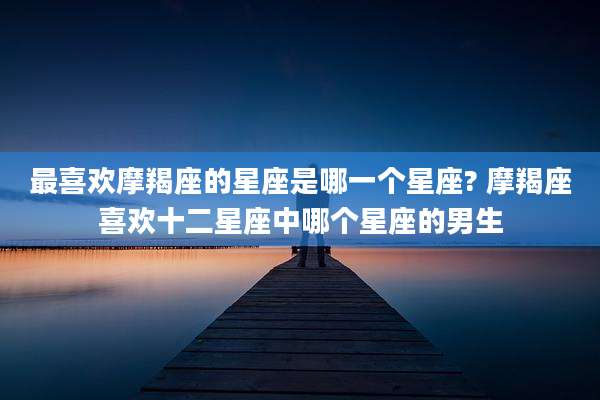 最喜欢摩羯座的星座是哪一个星座? 摩羯座喜欢十二星座中哪个星座的男生