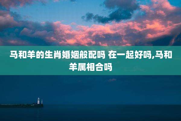 马和羊的生肖婚姻般配吗 在一起好吗,马和羊属相合吗