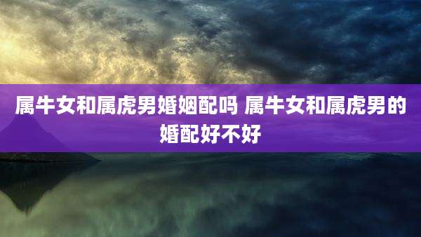 属牛女和属虎男婚姻配吗 属牛女和属虎男的婚配好不好