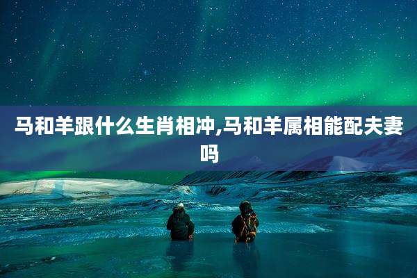 马和羊跟什么生肖相冲,马和羊属相能配夫妻吗