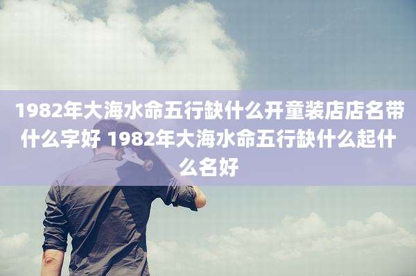 1982年大海水命五行缺什么开童装店店名带什么字好 1982年大海水命五行缺什么起什么名好