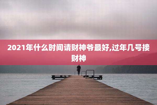 2021年什么时间请财神爷最好,过年几号接财神