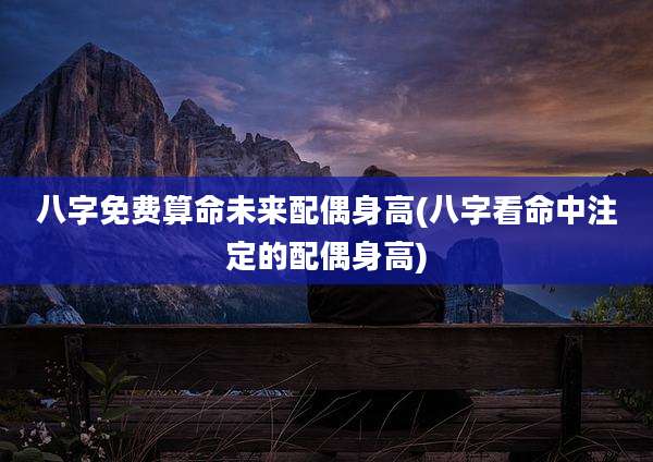 八字免费算命未来配偶身高(八字看命中注定的配偶身高)