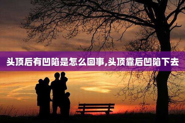 头顶后有凹陷是怎么回事,头顶靠后凹陷下去