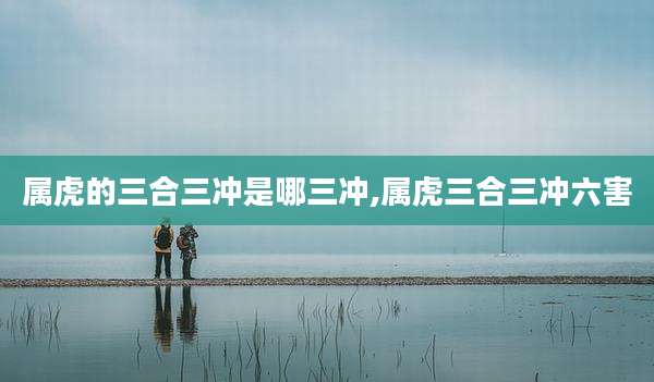 属虎的三合三冲是哪三冲,属虎三合三冲六害