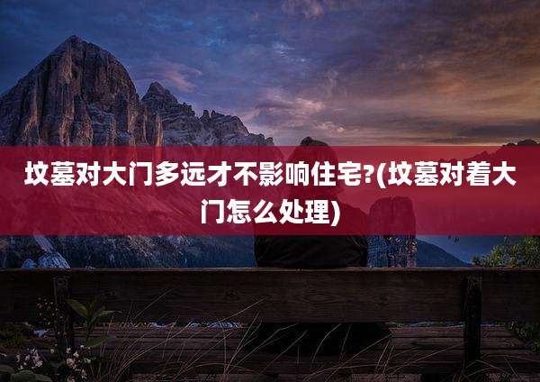 坟墓对大门多远才不影响住宅?(坟墓对着大门怎么处理)