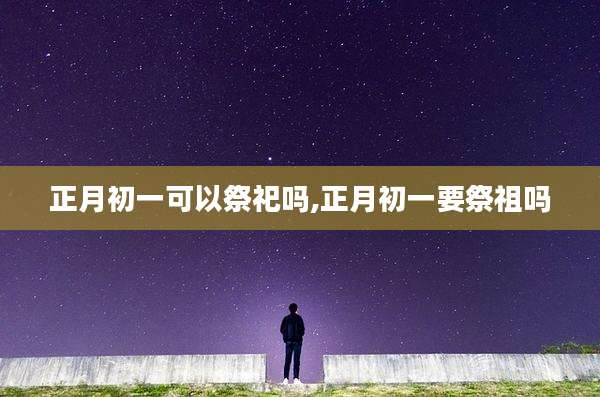 正月初一可以祭祀吗,正月初一要祭祖吗
