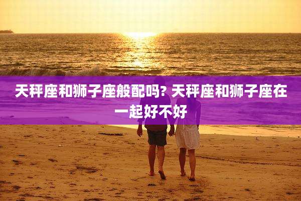 天秤座和狮子座般配吗? 天秤座和狮子座在一起好不好
