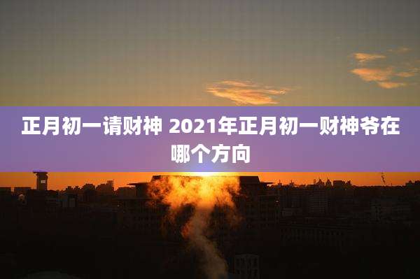 正月初一请财神 2021年正月初一财神爷在哪个方向