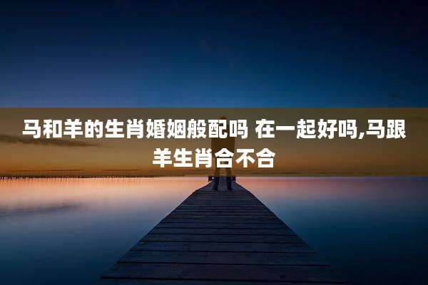 马和羊的生肖婚姻般配吗 在一起好吗,马跟羊生肖合不合