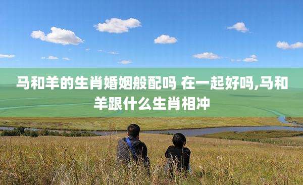 马和羊的生肖婚姻般配吗 在一起好吗,马和羊跟什么生肖相冲