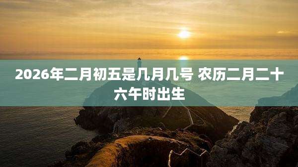 2026年二月初五是几月几号 农历二月二十六午时出生