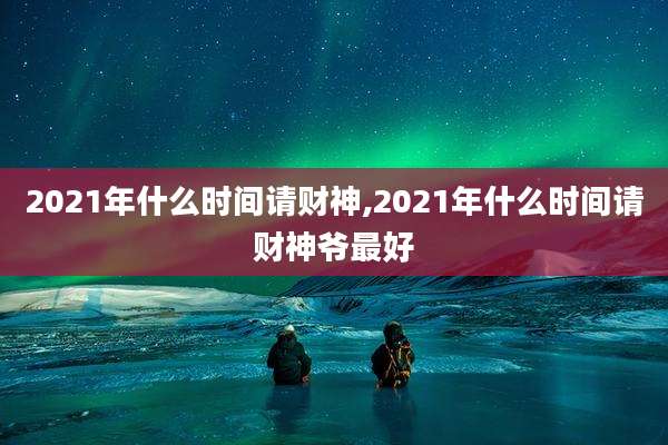 2021年什么时间请财神,2021年什么时间请财神爷最好
