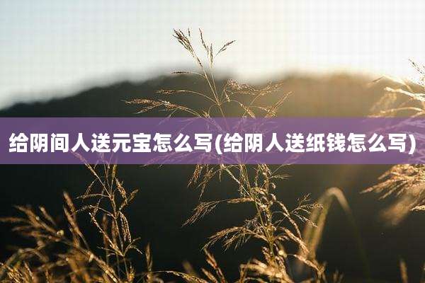 给阴间人送元宝怎么写(给阴人送纸钱怎么写)