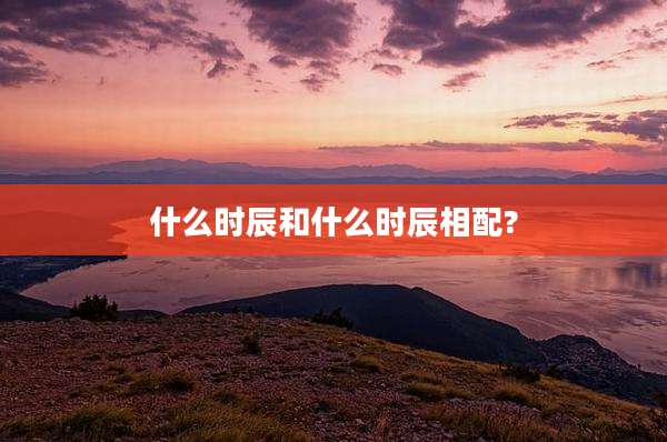 什么时辰和什么时辰相配?