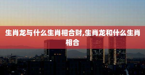 生肖龙与什么生肖相合财,生肖龙和什么生肖相合
