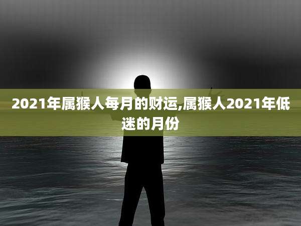 2021年属猴人每月的财运,属猴人2021年低迷的月份