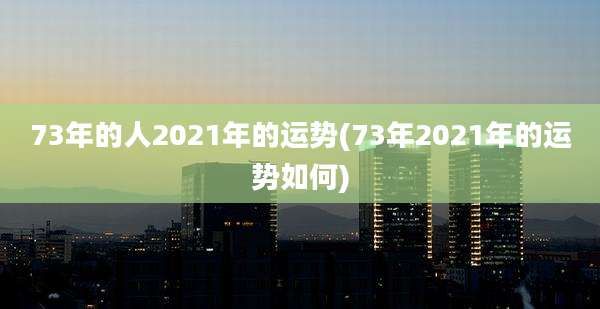 73年的人2021年的运势(73年2021年的运势如何)