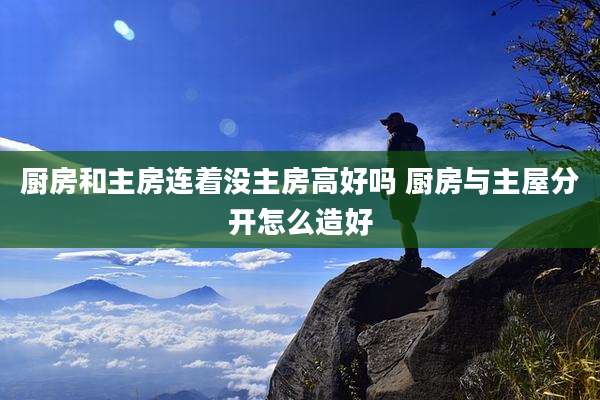 厨房和主房连着没主房高好吗 厨房与主屋分开怎么造好