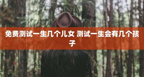 免费测试一生几个儿女 测试一生会有几个孩子