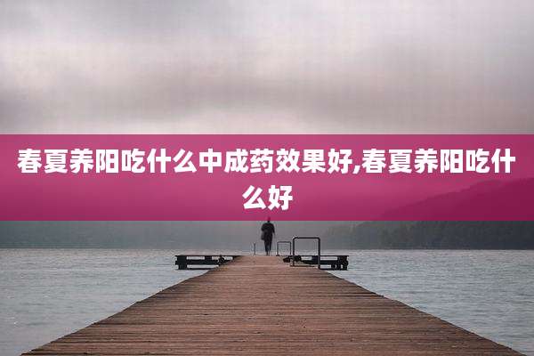 春夏养阳吃什么中成药效果好,春夏养阳吃什么好
