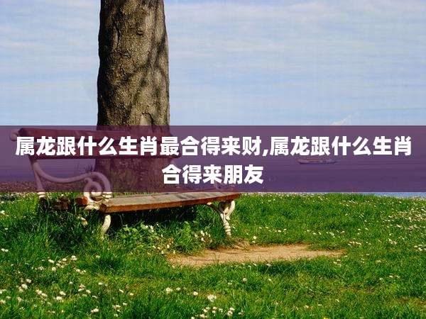属龙跟什么生肖最合得来财,属龙跟什么生肖合得来朋友