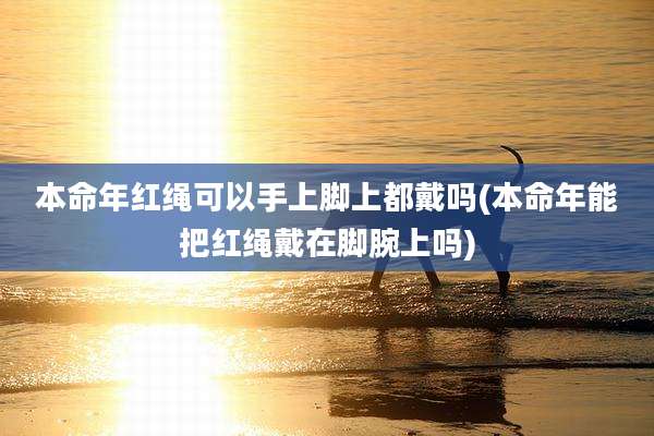 本命年红绳可以手上脚上都戴吗(本命年能把红绳戴在脚腕上吗)