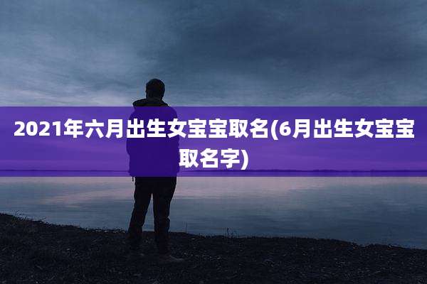 2021年六月出生女宝宝取名(6月出生女宝宝取名字)