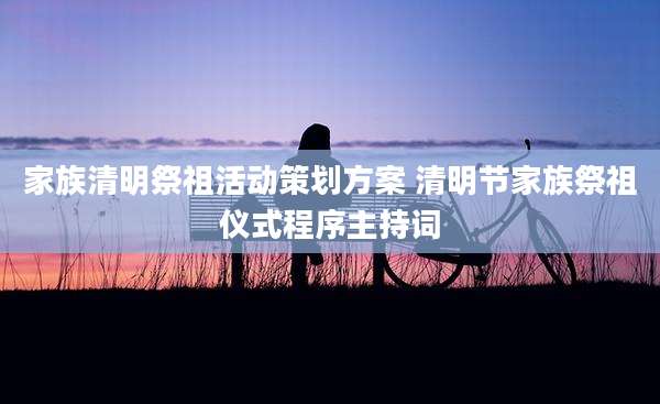 家族清明祭祖活动策划方案 清明节家族祭祖仪式程序主持词